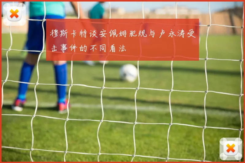 穆斯卡特谈安佩姆犯规与卢永涛受击事件的不同看法