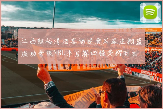 江西鲸裕清酒客场逆袭石家庄翔蓝成功晋级NBL季后赛四强荣耀时刻