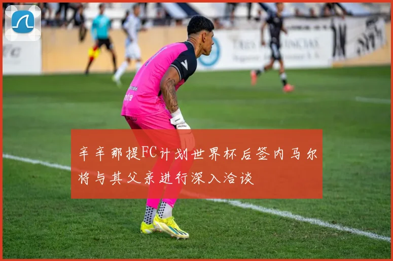 辛辛那提FC计划世界杯后签内马尔将与其父亲进行深入洽谈