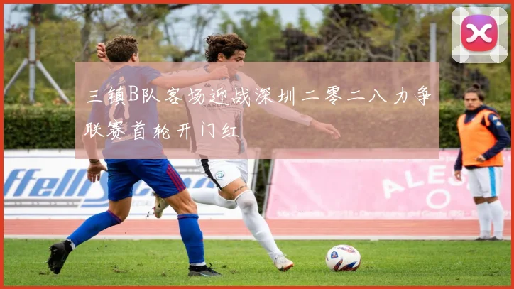 三镇B队客场迎战深圳二零二八力争联赛首轮开门红
