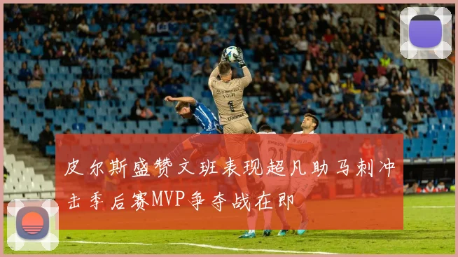 皮尔斯盛赞文班表现超凡助马刺冲击季后赛MVP争夺战在即