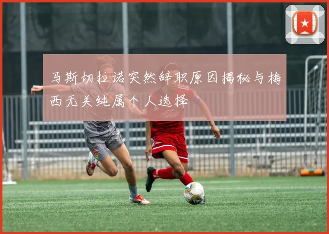 马斯切拉诺突然辞职原因揭秘与梅西无关纯属个人选择