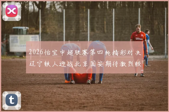 2026怡宝中超联赛第四轮精彩对决辽宁铁人迎战北京国安期待激烈较量