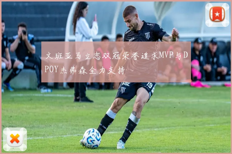 文班亚马立志双冠荣誉追求MVP与DPOY杰弗森全力支持