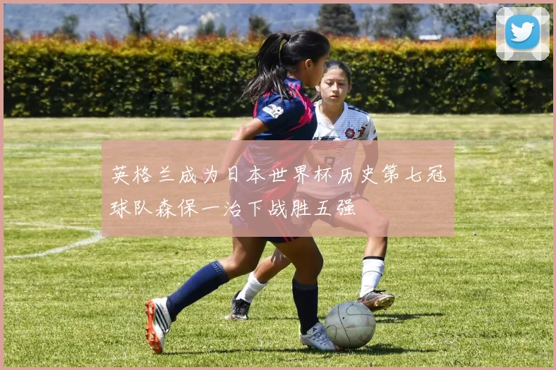 英格兰成为日本世界杯历史第七冠球队森保一治下战胜五强