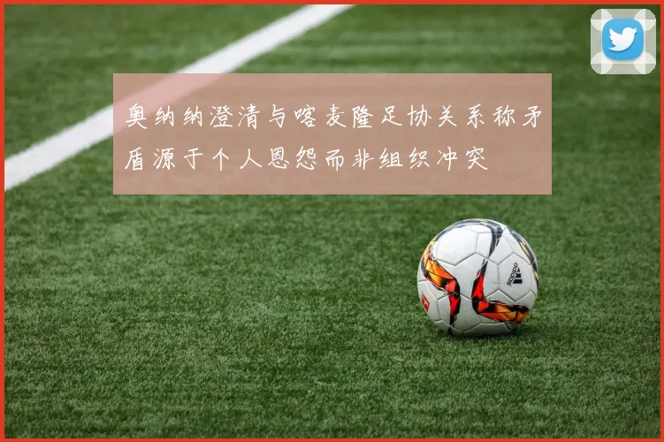 奥纳纳澄清与喀麦隆足协关系称矛盾源于个人恩怨而非组织冲突