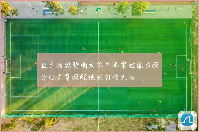 杜兰特称赞谢泼德节奏掌控能力提升过去常提醒他别打得太快