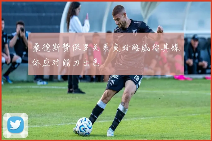桑德斯赞保罗关系良好路威称其媒体应对能力出色