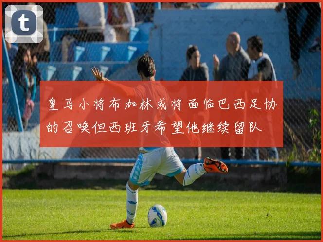 皇马小将布加林或将面临巴西足协的召唤但西班牙希望他继续留队