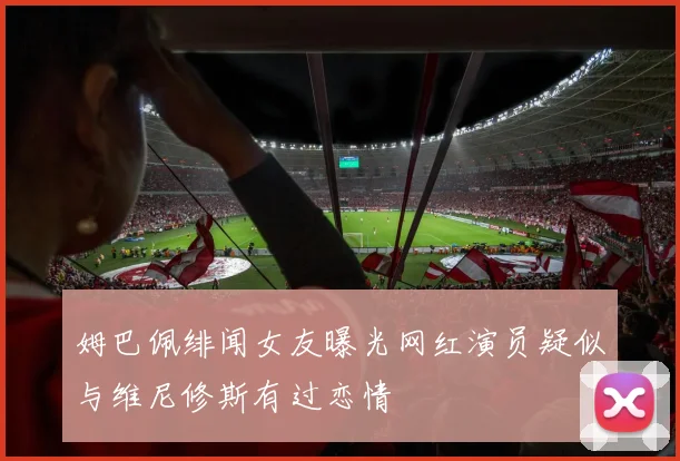 姆巴佩绯闻女友曝光网红演员疑似与维尼修斯有过恋情