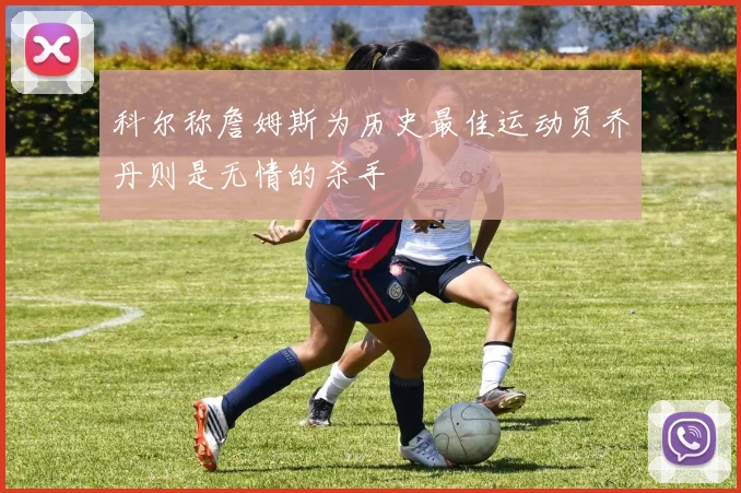 科尔称詹姆斯为历史最佳运动员乔丹则是无情的杀手
