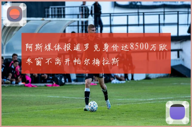 阿斯媒体报道罗克身价达8500万欧冬窗不离开帕尔梅拉斯