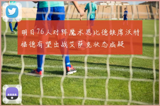 明日76人对阵魔术恩比德缺席沃特福德有望出战艾萨克状态成疑