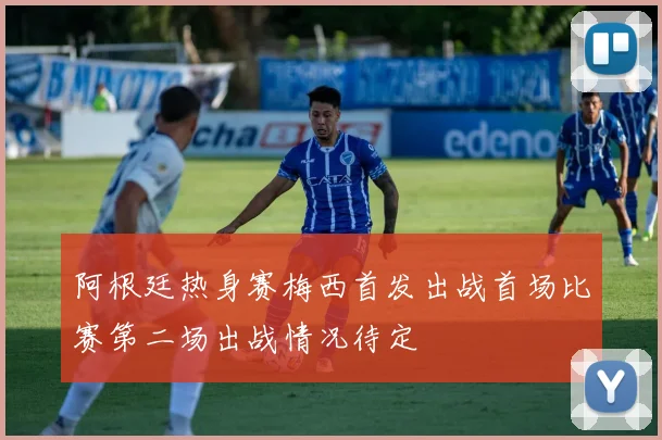 阿根廷热身赛梅西首发出战首场比赛第二场出战情况待定
