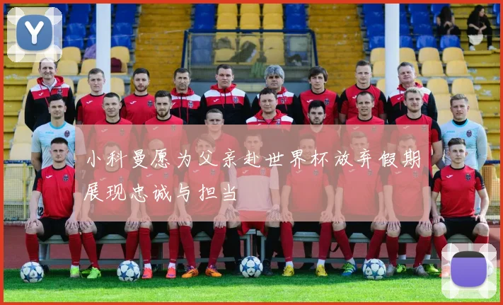 小科曼愿为父亲赴世界杯放弃假期展现忠诚与担当