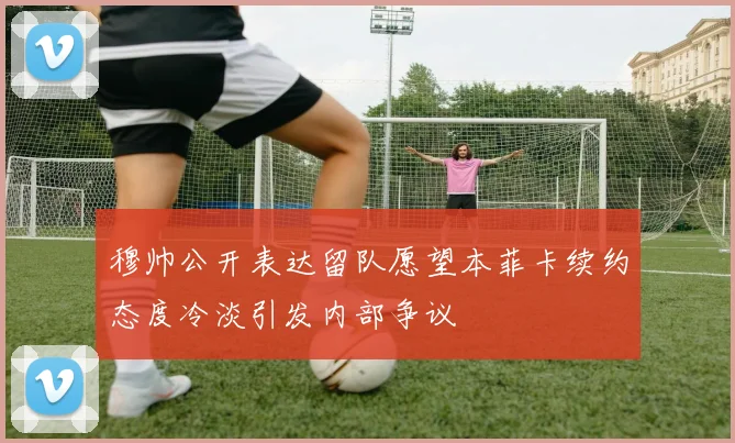 穆帅公开表达留队愿望本菲卡续约态度冷淡引发内部争议