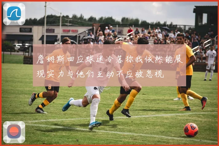 詹姆斯回应球迷冷落称我依然能展现实力与他们互动不应被忽视