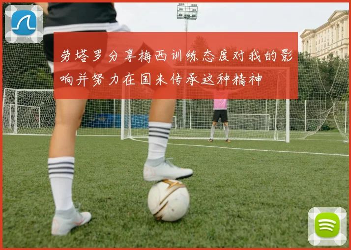 劳塔罗分享梅西训练态度对我的影响并努力在国米传承这种精神