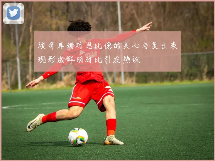 埃奇库姆对恩比德的关心与复出表现形成鲜明对比引发热议
