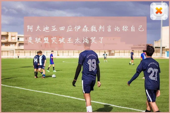 阿夫迪亚回应伊森裁判言论称自己是联盟突破王太搞笑了